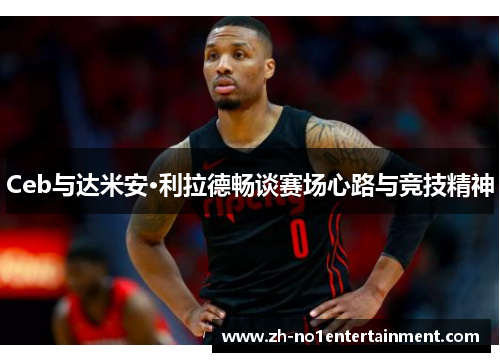 Ceb与达米安·利拉德畅谈赛场心路与竞技精神 Ceb与达米安·利拉德畅谈赛场心路与竞技精神